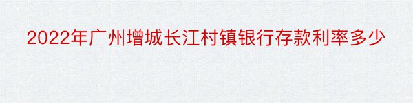 2022年广州增城长江村镇银行存款利率多少